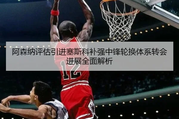 阿森纳评估引进塞斯科补强中锋轮换体系转会进展全面解析